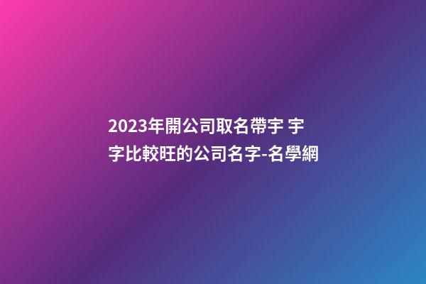 2023年開公司取名帶宇 宇字比較旺的公司名字-名學網-第1張-公司起名-玄機派